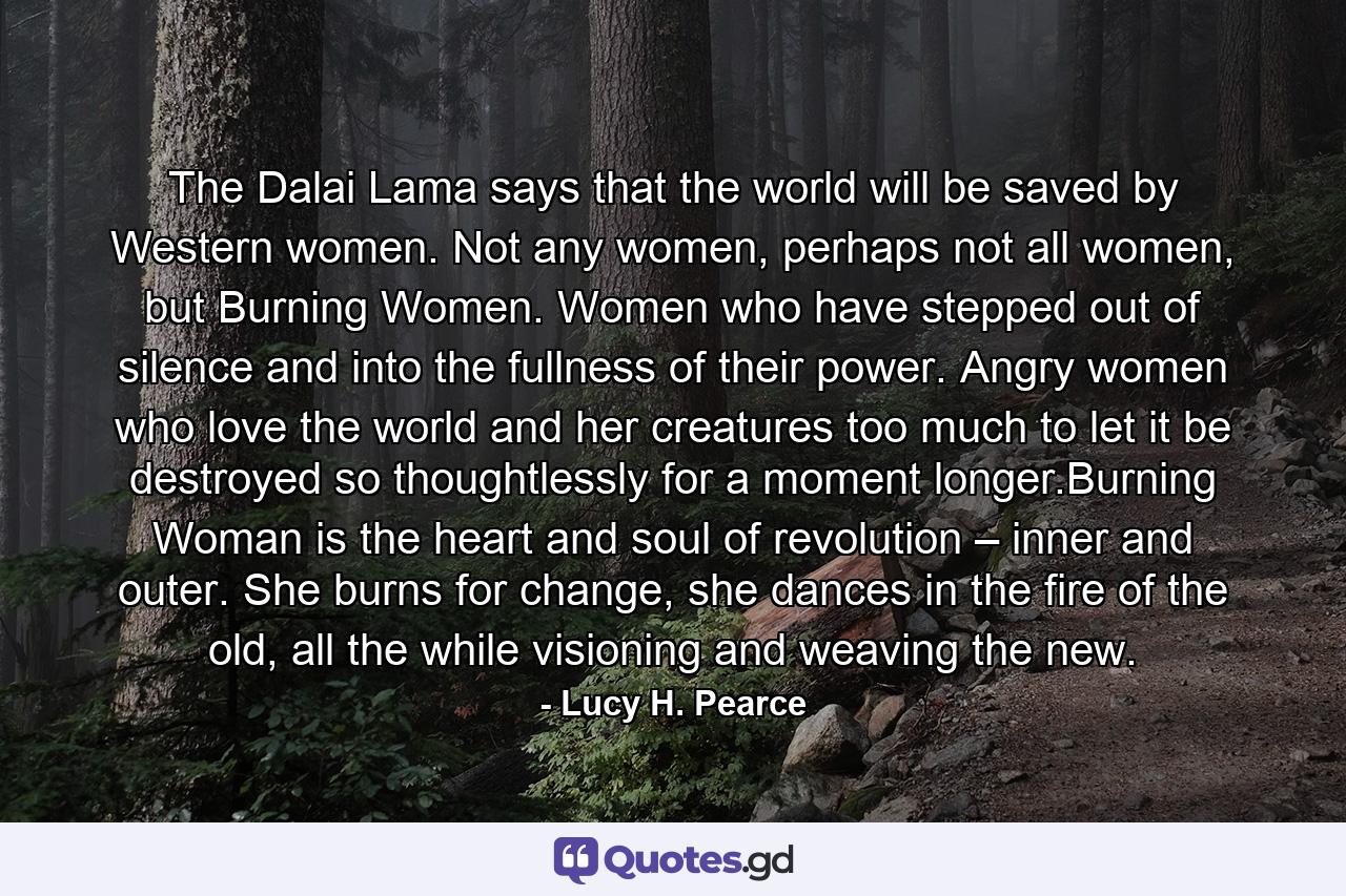 The Dalai Lama says that the world will be saved by Western women. Not any women, perhaps not all women, but Burning Women. Women who have stepped out of silence and into the fullness of their power. Angry women who love the world and her creatures too much to let it be destroyed so thoughtlessly for a moment longer.Burning Woman is the heart and soul of revolution – inner and outer. She burns for change, she dances in the fire of the old, all the while visioning and weaving the new. - Quote by Lucy H. Pearce