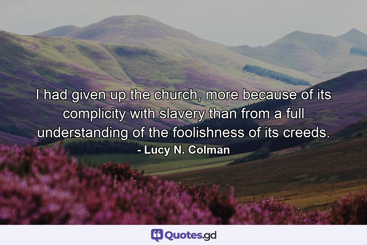 I had given up the church, more because of its complicity with slavery than from a full understanding of the foolishness of its creeds. - Quote by Lucy N. Colman