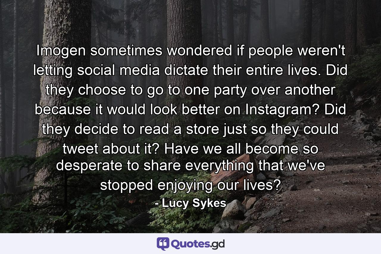 Imogen sometimes wondered if people weren't letting social media dictate their entire lives. Did they choose to go to one party over another because it would look better on Instagram? Did they decide to read a store just so they could tweet about it? Have we all become so desperate to share everything that we've stopped enjoying our lives? - Quote by Lucy Sykes