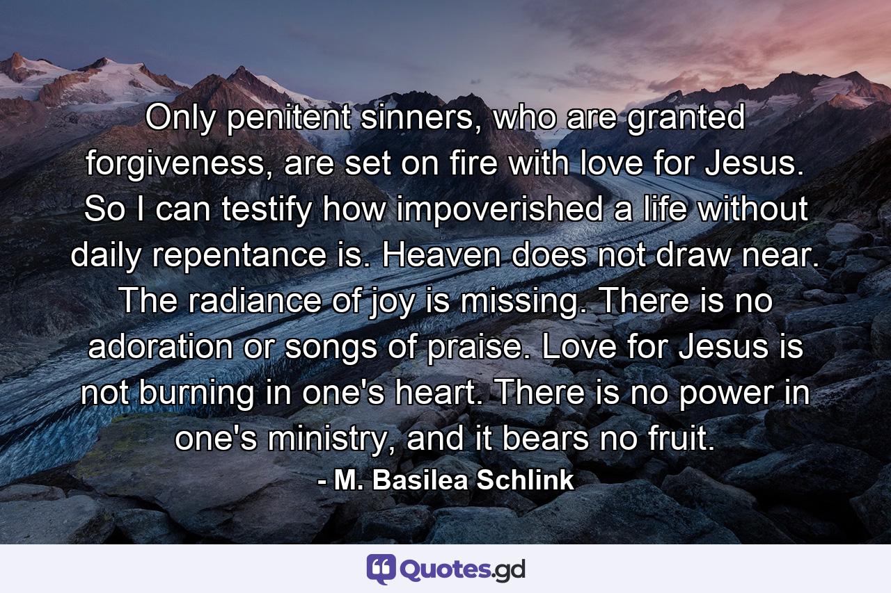 Only penitent sinners, who are granted forgiveness, are set on fire with love for Jesus. So I can testify how impoverished a life without daily repentance is. Heaven does not draw near. The radiance of joy is missing. There is no adoration or songs of praise. Love for Jesus is not burning in one's heart. There is no power in one's ministry, and it bears no fruit. - Quote by M. Basilea Schlink