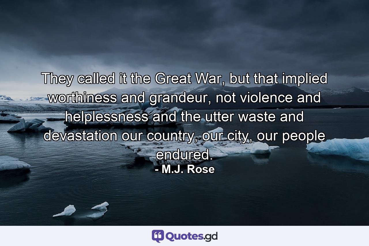 They called it the Great War, but that implied worthiness and grandeur, not violence and helplessness and the utter waste and devastation our country, our city, our people endured. - Quote by M.J. Rose