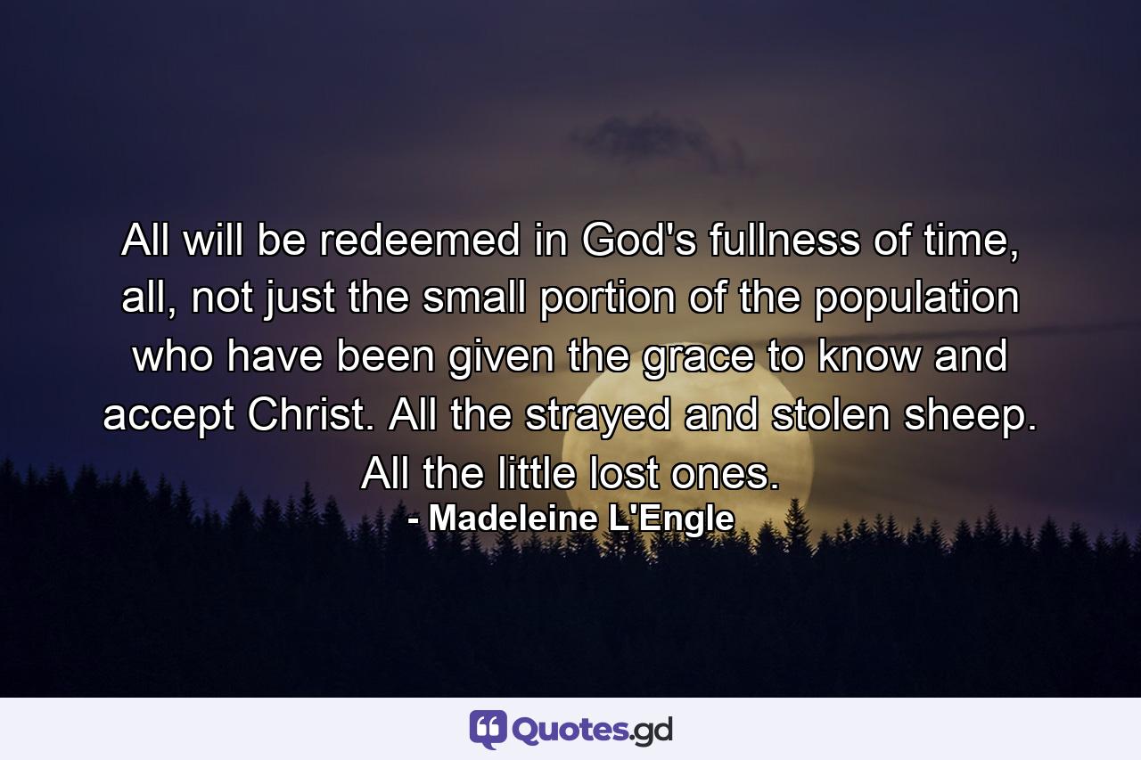 All will be redeemed in God's fullness of time, all, not just the small portion of the population who have been given the grace to know and accept Christ. All the strayed and stolen sheep. All the little lost ones. - Quote by Madeleine L'Engle