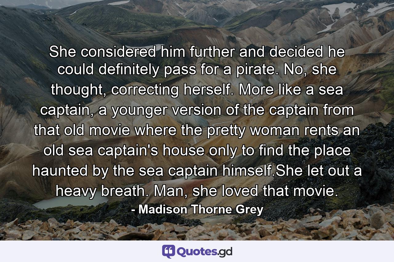 She considered him further and decided he could definitely pass for a pirate. No, she thought, correcting herself. More like a sea captain, a younger version of the captain from that old movie where the pretty woman rents an old sea captain's house only to find the place haunted by the sea captain himself.She let out a heavy breath. Man, she loved that movie. - Quote by Madison Thorne Grey