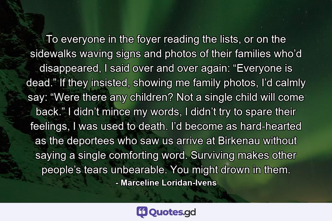 To everyone in the foyer reading the lists, or on the sidewalks waving signs and photos of their families who’d disappeared, I said over and over again: “Everyone is dead.” If they insisted, showing me family photos, I’d calmly say: “Were there any children? Not a single child will come back.” I didn’t mince my words, I didn’t try to spare their feelings, I was used to death. I’d become as hard-hearted as the deportees who saw us arrive at Birkenau without saying a single comforting word. Surviving makes other people’s tears unbearable. You might drown in them. - Quote by Marceline Loridan-Ivens