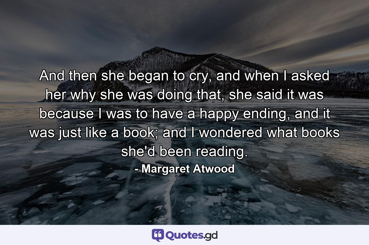 And then she began to cry, and when I asked her why she was doing that, she said it was because I was to have a happy ending, and it was just like a book; and I wondered what books she'd been reading. - Quote by Margaret Atwood