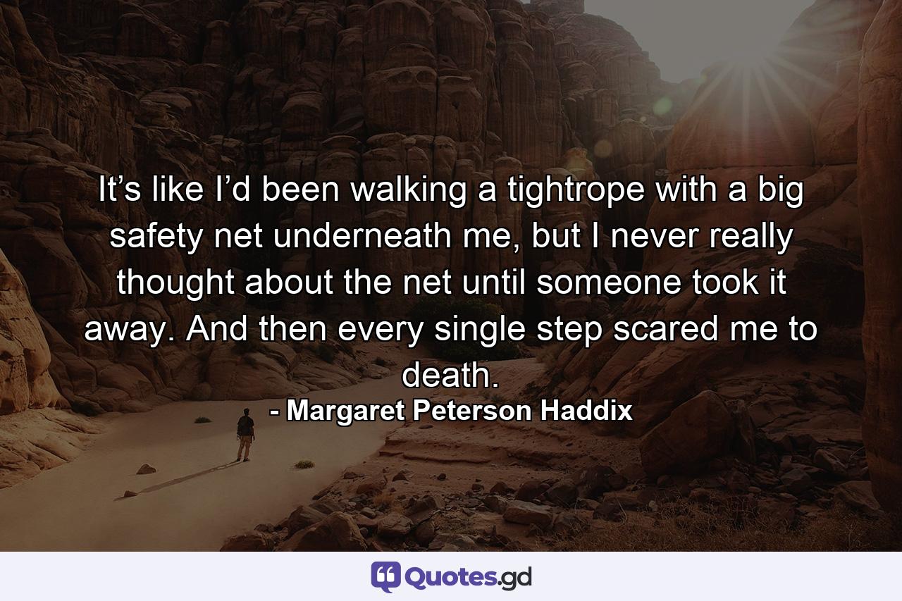 It’s like I’d been walking a tightrope with a big safety net underneath me, but I never really thought about the net until someone took it away. And then every single step scared me to death. - Quote by Margaret Peterson Haddix