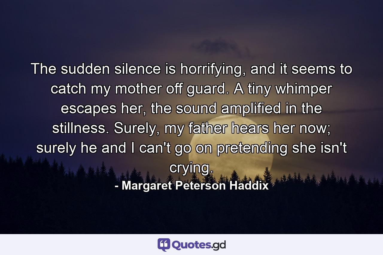 The sudden silence is horrifying, and it seems to catch my mother off guard. A tiny whimper escapes her, the sound amplified in the stillness. Surely, my father hears her now; surely he and I can't go on pretending she isn't crying. - Quote by Margaret Peterson Haddix