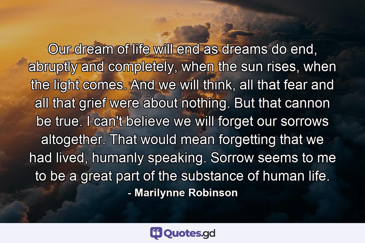 Our dream of life will end as dreams do end, abruptly and completely, when the sun rises, when the light comes. And we will think, all that fear and all that grief were about nothing. But that cannon be true. I can't believe we will forget our sorrows altogether. That would mean forgetting that we had lived, humanly speaking. Sorrow seems to me to be a great part of the substance of human life. - Quote by Marilynne Robinson