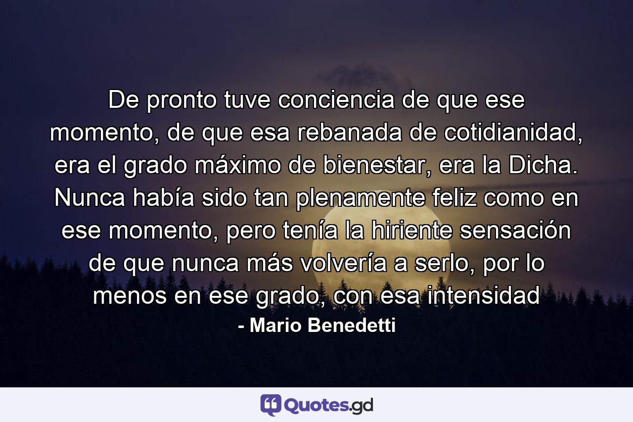 De pronto tuve conciencia de que ese momento, de que esa rebanada de cotidianidad, era el grado máximo de bienestar, era la Dicha. Nunca había sido tan plenamente feliz como en ese momento, pero tenía la hiriente sensación de que nunca más volvería a serlo, por lo menos en ese grado, con esa intensidad - Quote by Mario Benedetti