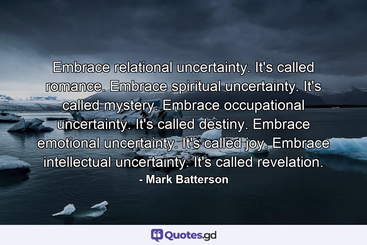 Embrace relational uncertainty. It's called romance. Embrace spiritual uncertainty. It's called mystery. Embrace occupational uncertainty. It's called destiny. Embrace emotional uncertainty. It's called joy. Embrace intellectual uncertainty. It's called revelation. - Quote by Mark Batterson