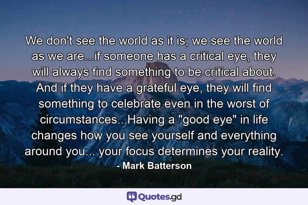 We don't see the world as it is; we see the world as we are...if someone has a critical eye, they will always find something to be critical about. And if they have a grateful eye, they will find something to celebrate even in the worst of circumstances...Having a 