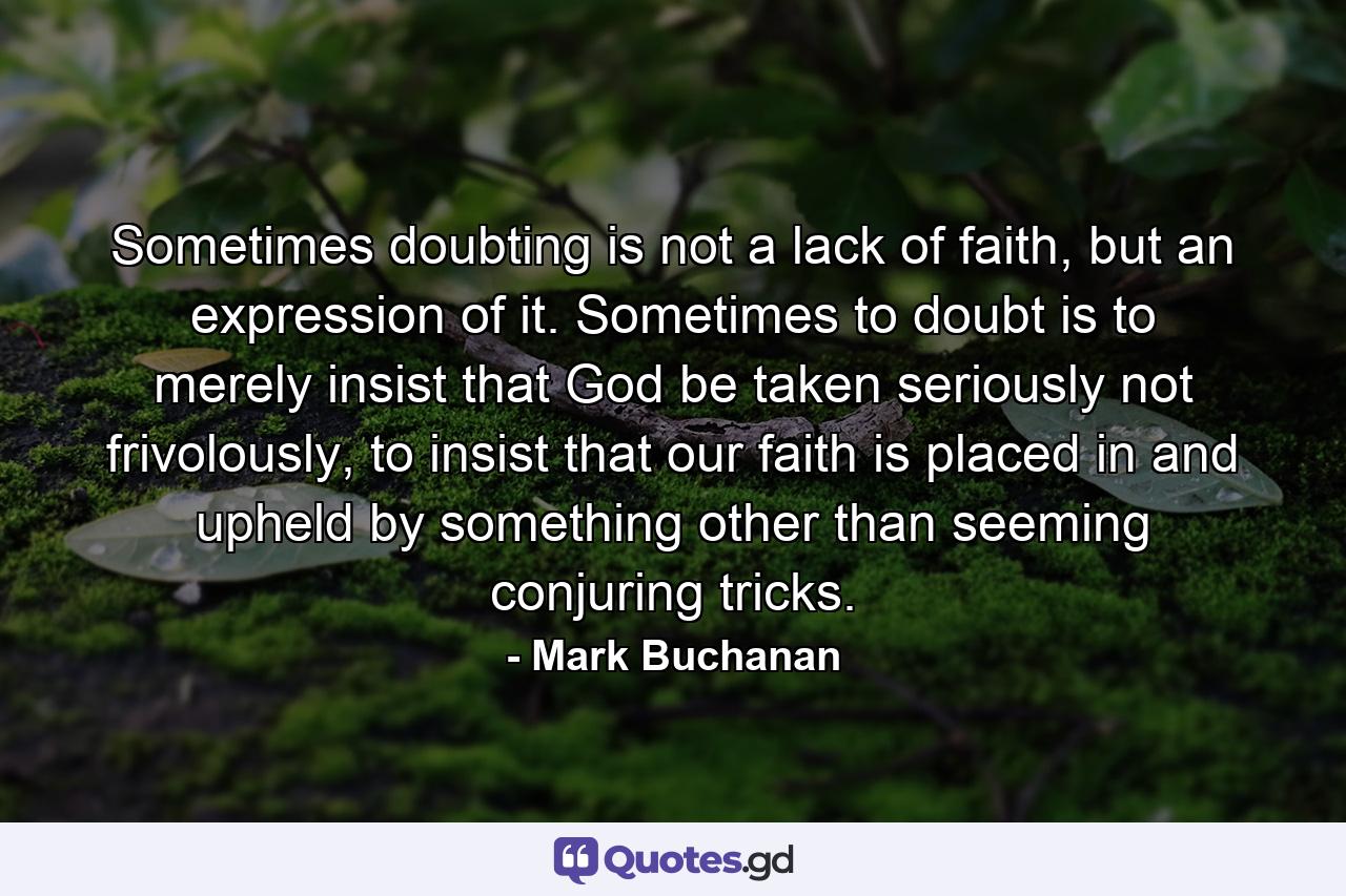 Sometimes doubting is not a lack of faith, but an expression of it. Sometimes to doubt is to merely insist that God be taken seriously not frivolously, to insist that our faith is placed in and upheld by something other than seeming conjuring tricks. - Quote by Mark Buchanan