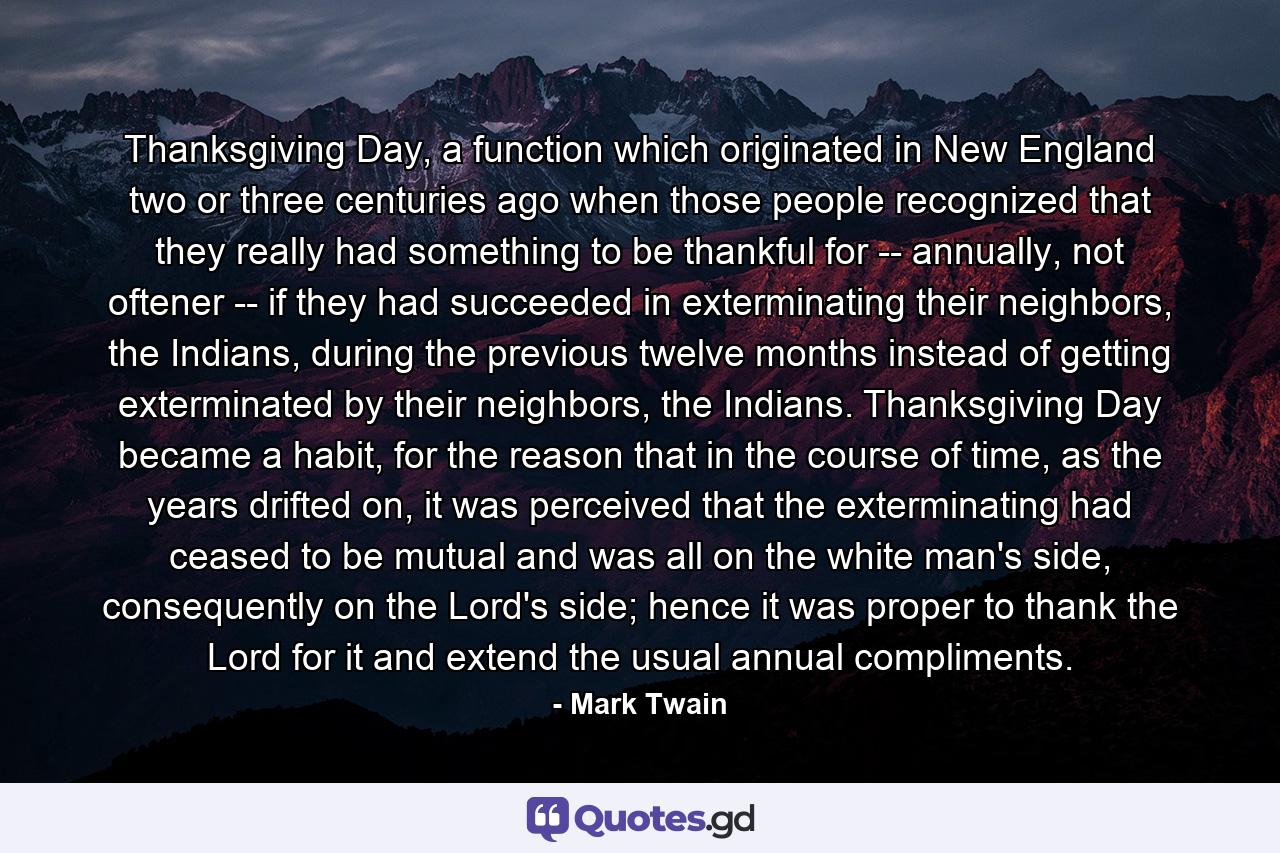 Thanksgiving Day, a function which originated in New England two or three centuries ago when those people recognized that they really had something to be thankful for -- annually, not oftener -- if they had succeeded in exterminating their neighbors, the Indians, during the previous twelve months instead of getting exterminated by their neighbors, the Indians. Thanksgiving Day became a habit, for the reason that in the course of time, as the years drifted on, it was perceived that the exterminating had ceased to be mutual and was all on the white man's side, consequently on the Lord's side; hence it was proper to thank the Lord for it and extend the usual annual compliments. - Quote by Mark Twain