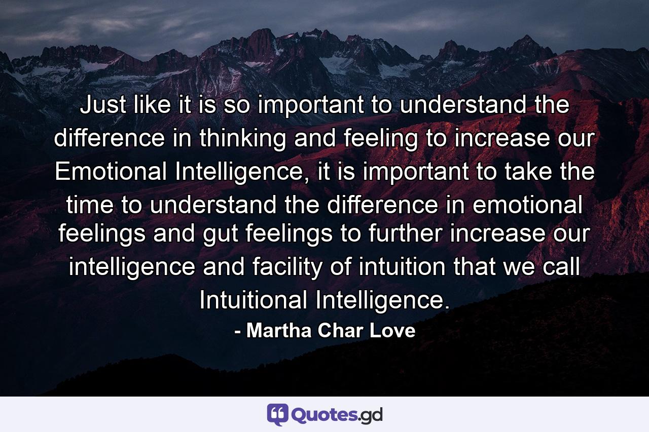 Just like it is so important to understand the difference in thinking and feeling to increase our Emotional Intelligence, it is important to take the time to understand the difference in emotional feelings and gut feelings to further increase our intelligence and facility of intuition that we call Intuitional Intelligence. - Quote by Martha Char Love