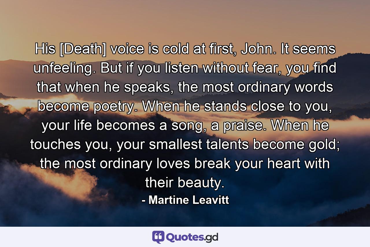 His [Death] voice is cold at first, John. It seems unfeeling. But if you listen without fear, you find that when he speaks, the most ordinary words become poetry. When he stands close to you, your life becomes a song, a praise. When he touches you, your smallest talents become gold; the most ordinary loves break your heart with their beauty. - Quote by Martine Leavitt