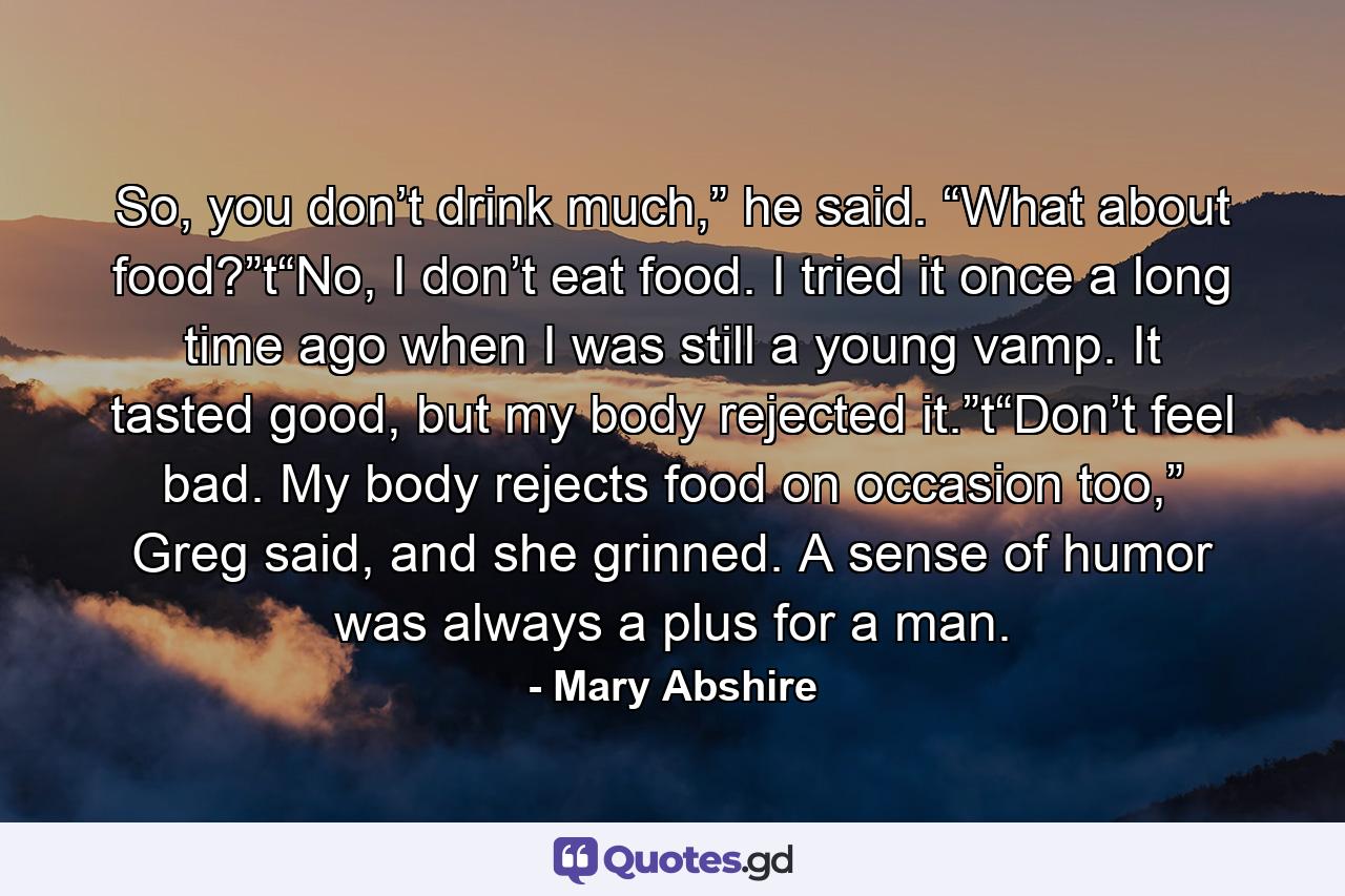 So, you don’t drink much,” he said. “What about food?”t“No, I don’t eat food. I tried it once a long time ago when I was still a young vamp. It tasted good, but my body rejected it.”t“Don’t feel bad. My body rejects food on occasion too,” Greg said, and she grinned. A sense of humor was always a plus for a man. - Quote by Mary Abshire