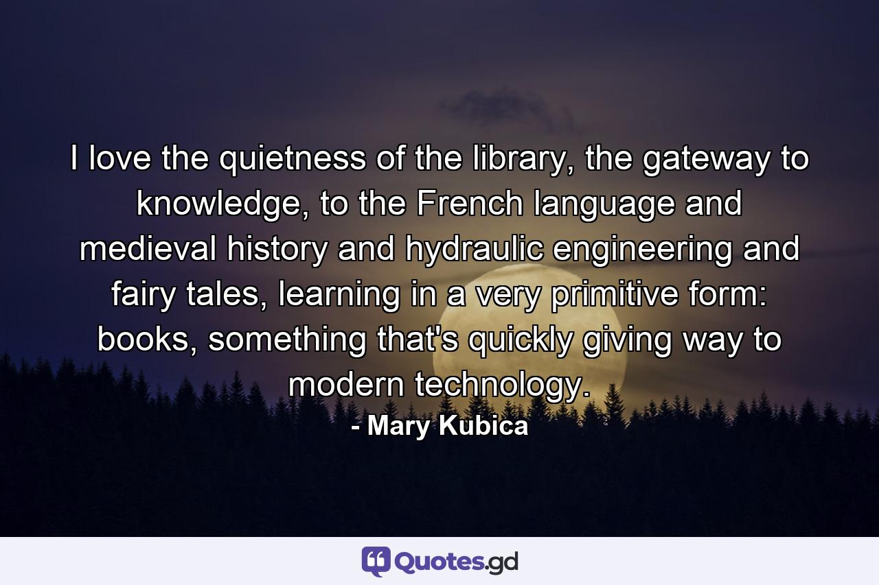 I love the quietness of the library, the gateway to knowledge, to the French language and medieval history and hydraulic engineering and fairy tales, learning in a very primitive form: books, something that's quickly giving way to modern technology. - Quote by Mary Kubica