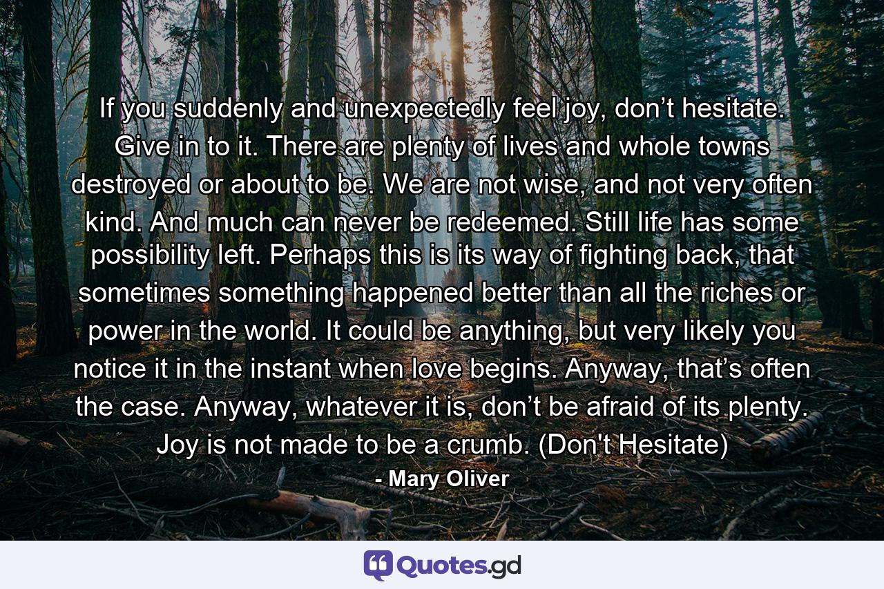 If you suddenly and unexpectedly feel joy, don’t hesitate. Give in to it. There are plenty of lives and whole towns destroyed or about to be. We are not wise, and not very often kind. And much can never be redeemed. Still life has some possibility left. Perhaps this is its way of fighting back, that sometimes something happened better than all the riches or power in the world. It could be anything, but very likely you notice it in the instant when love begins. Anyway, that’s often the case. Anyway, whatever it is, don’t be afraid of its plenty. Joy is not made to be a crumb. (Don't Hesitate) - Quote by Mary Oliver