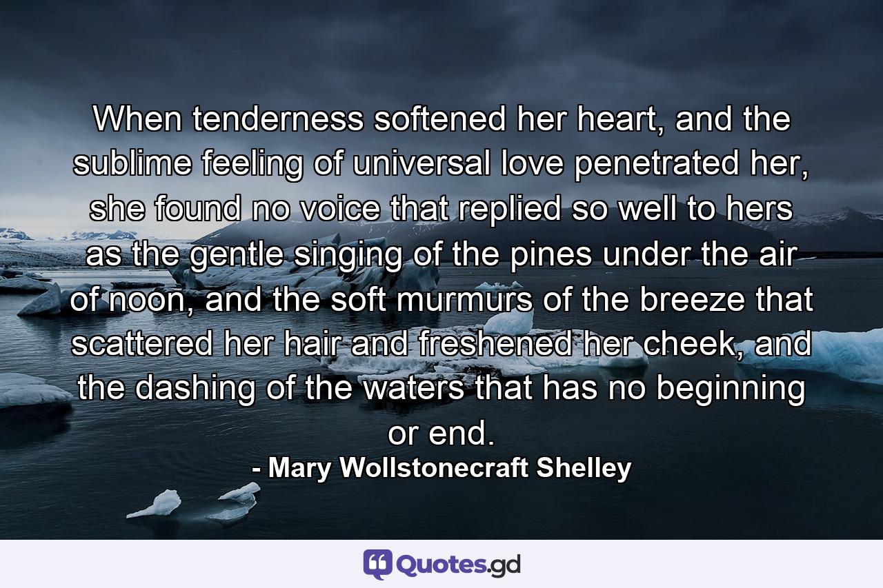 When tenderness softened her heart, and the sublime feeling of universal love penetrated her, she found no voice that replied so well to hers as the gentle singing of the pines under the air of noon, and the soft murmurs of the breeze that scattered her hair and freshened her cheek, and the dashing of the waters that has no beginning or end. - Quote by Mary Wollstonecraft Shelley