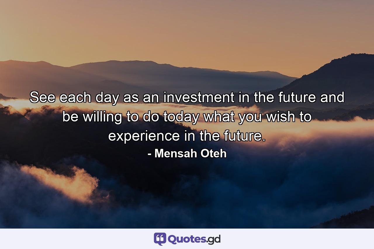 See each day as an investment in the future and be willing to do today what you wish to experience in the future. - Quote by Mensah Oteh