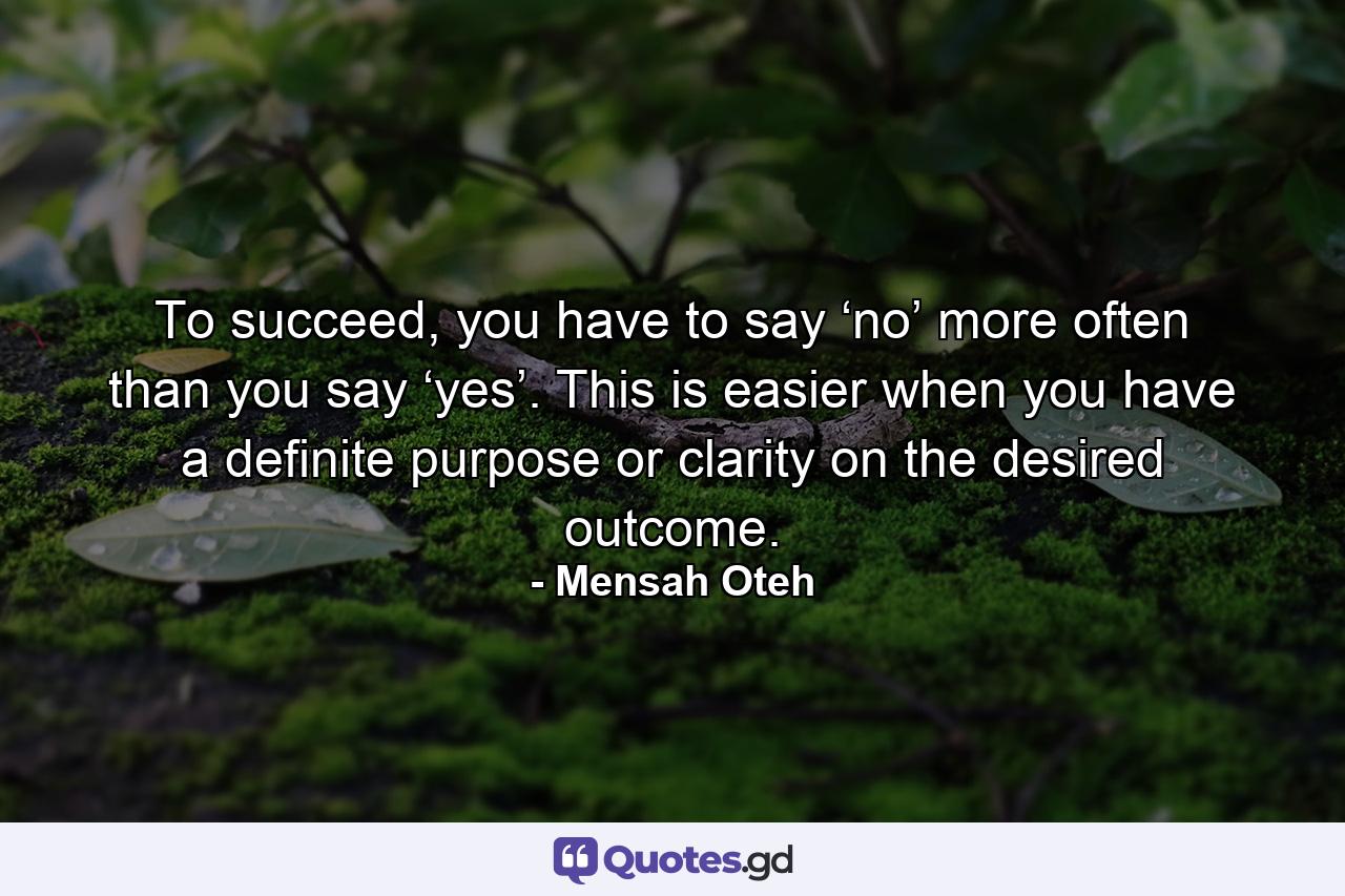 To succeed, you have to say ‘no’ more often than you say ‘yes’. This is easier when you have a definite purpose or clarity on the desired outcome. - Quote by Mensah Oteh