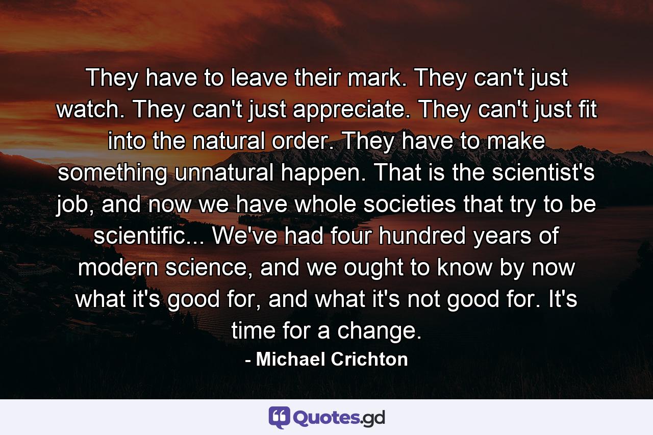 They have to leave their mark. They can't just watch. They can't just appreciate. They can't just fit into the natural order. They have to make something unnatural happen. That is the scientist's job, and now we have whole societies that try to be scientific... We've had four hundred years of modern science, and we ought to know by now what it's good for, and what it's not good for. It's time for a change. - Quote by Michael Crichton