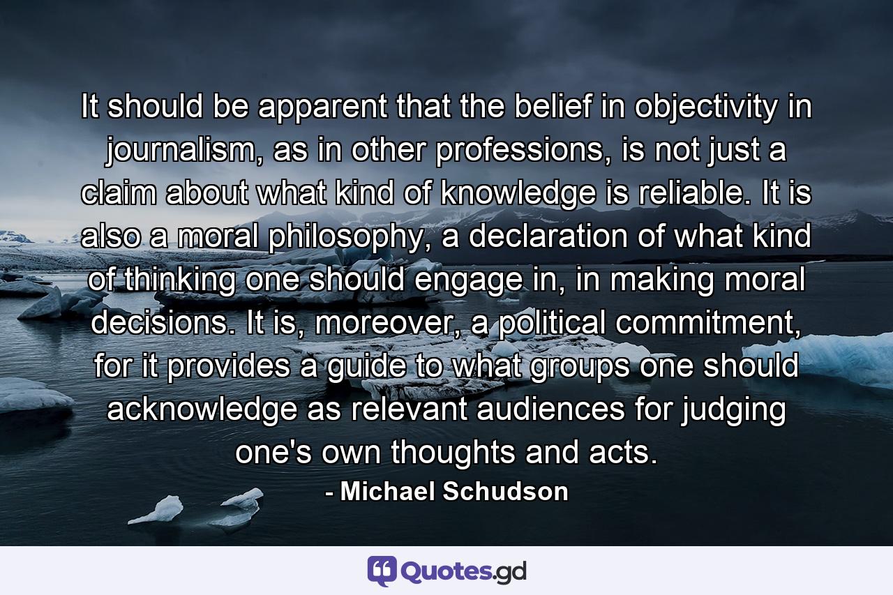 It should be apparent that the belief in objectivity in journalism, as in other professions, is not just a claim about what kind of knowledge is reliable. It is also a moral philosophy, a declaration of what kind of thinking one should engage in, in making moral decisions. It is, moreover, a political commitment, for it provides a guide to what groups one should acknowledge as relevant audiences for judging one's own thoughts and acts. - Quote by Michael Schudson