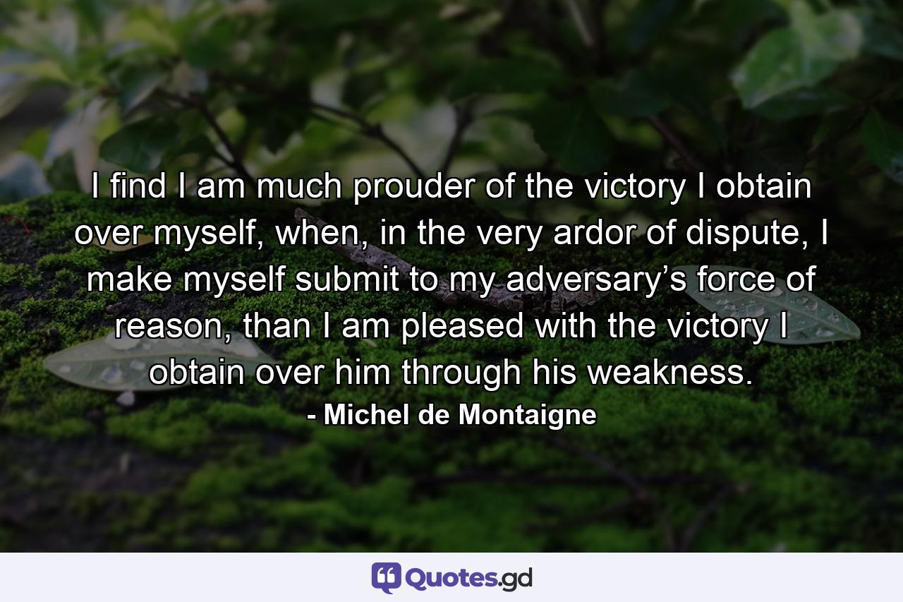 I find I am much prouder of the victory I obtain over myself, when, in the very ardor of dispute, I make myself submit to my adversary’s force of reason, than I am pleased with the victory I obtain over him through his weakness. - Quote by Michel de Montaigne