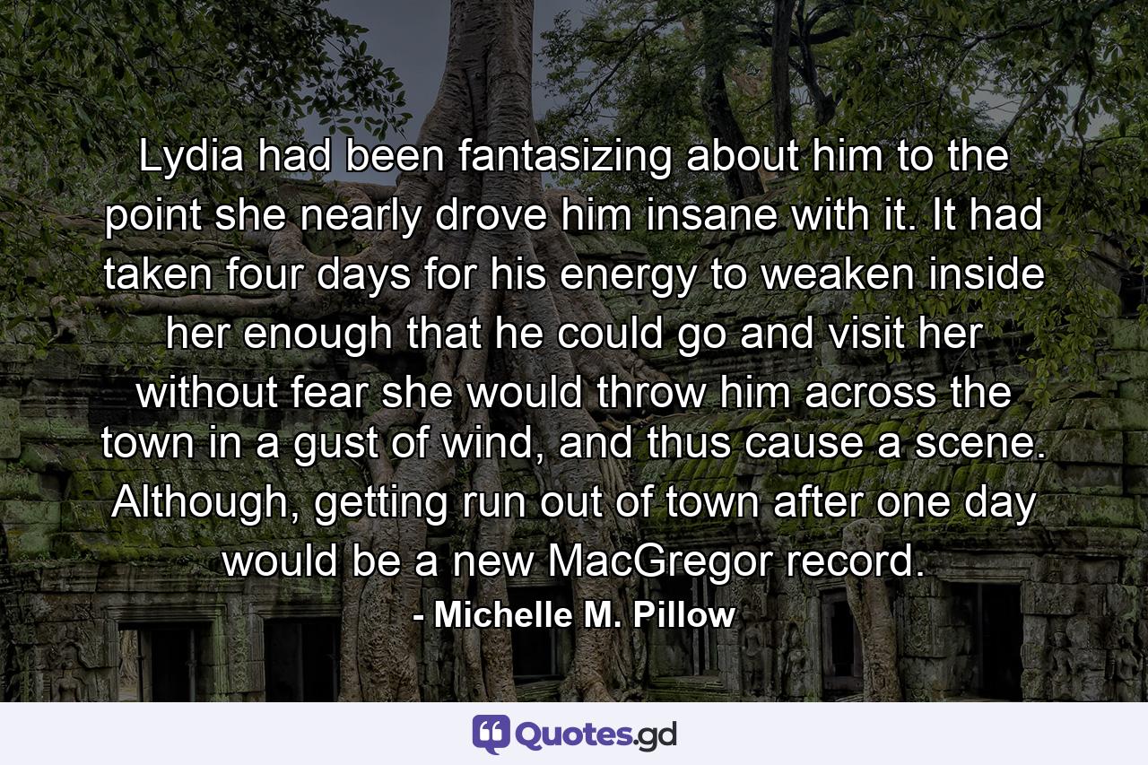 Lydia had been fantasizing about him to the point she nearly drove him insane with it. It had taken four days for his energy to weaken inside her enough that he could go and visit her without fear she would throw him across the town in a gust of wind, and thus cause a scene. Although, getting run out of town after one day would be a new MacGregor record. - Quote by Michelle M. Pillow