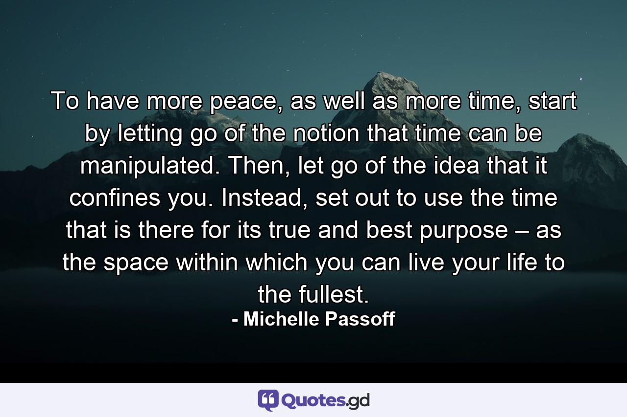 To have more peace, as well as more time, start by letting go of the notion that time can be manipulated. Then, let go of the idea that it confines you. Instead, set out to use the time that is there for its true and best purpose – as the space within which you can live your life to the fullest. - Quote by Michelle Passoff