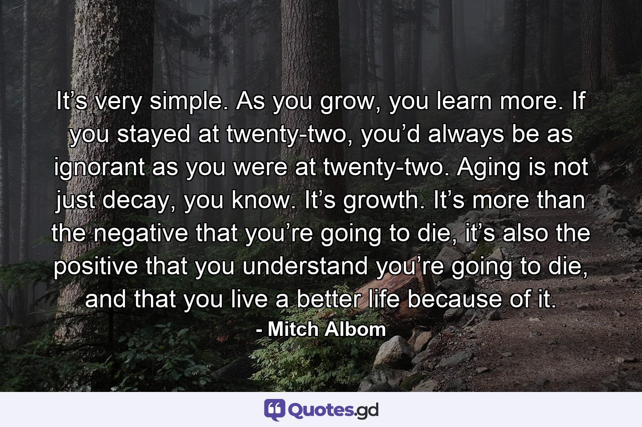 It’s very simple. As you grow, you learn more. If you stayed at twenty-two, you’d always be as ignorant as you were at twenty-two. Aging is not just decay, you know. It’s growth. It’s more than the negative that you’re going to die, it’s also the positive that you understand you’re going to die, and that you live a better life because of it. - Quote by Mitch Albom