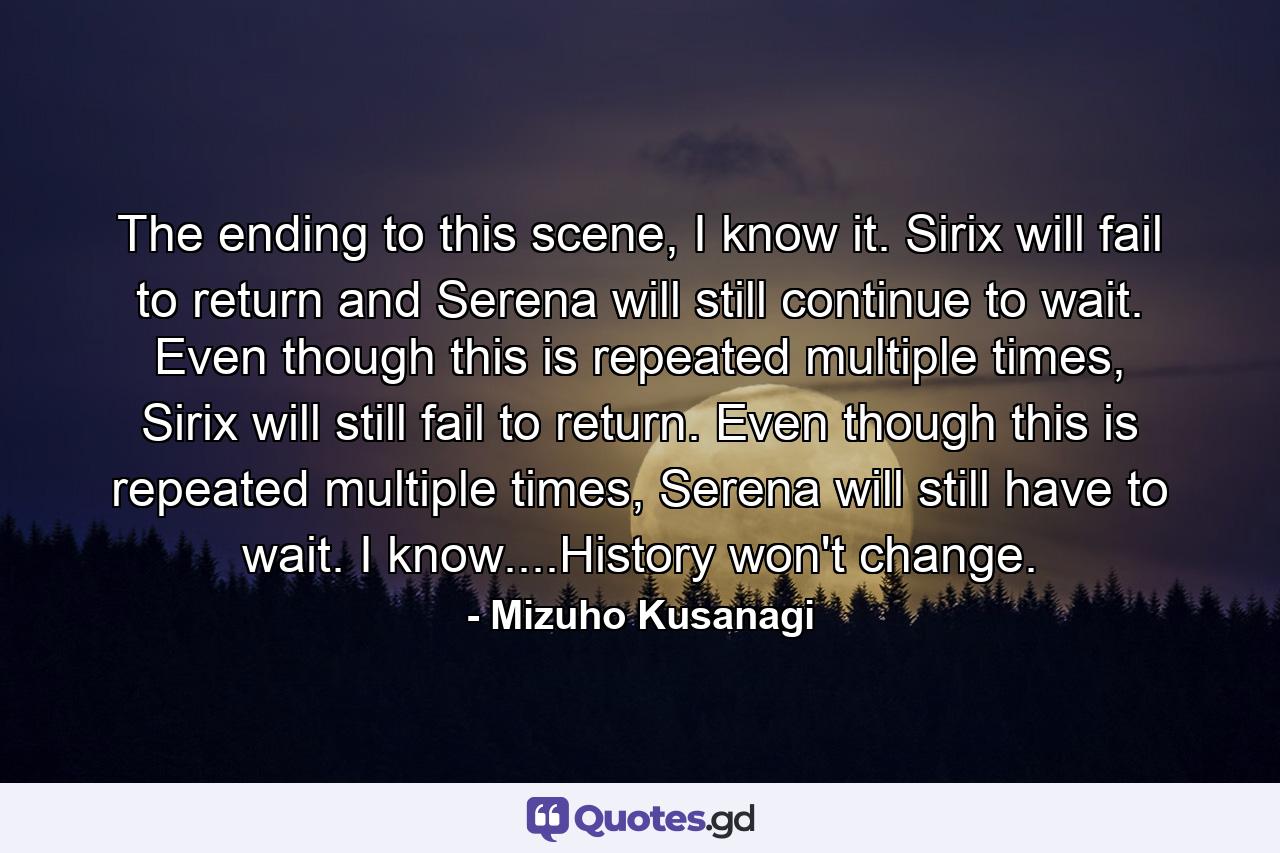 The ending to this scene, I know it. Sirix will fail to return and Serena will still continue to wait. Even though this is repeated multiple times, Sirix will still fail to return. Even though this is repeated multiple times, Serena will still have to wait. I know....History won't change. - Quote by Mizuho Kusanagi