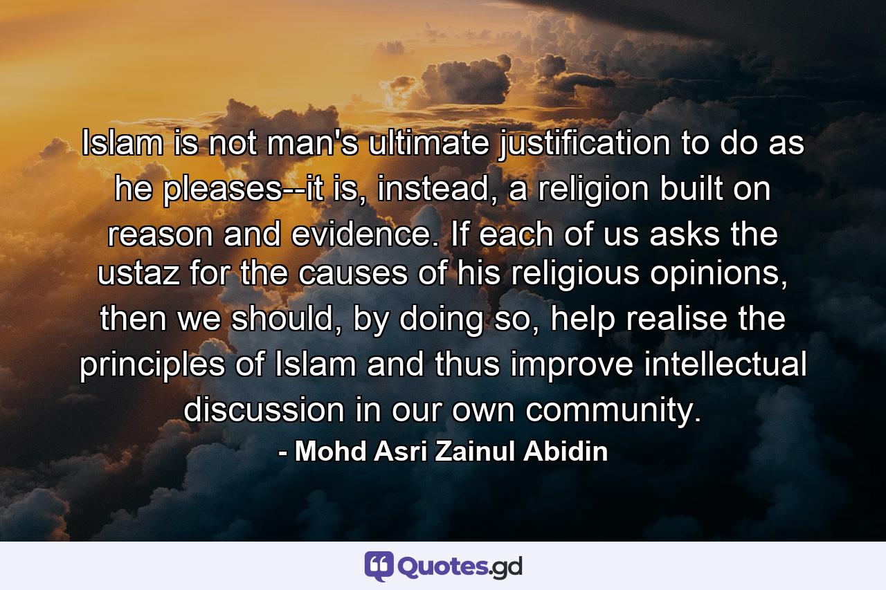 Islam is not man's ultimate justification to do as he pleases--it is, instead, a religion built on reason and evidence. If each of us asks the ustaz for the causes of his religious opinions, then we should, by doing so, help realise the principles of Islam and thus improve intellectual discussion in our own community. - Quote by Mohd Asri Zainul Abidin