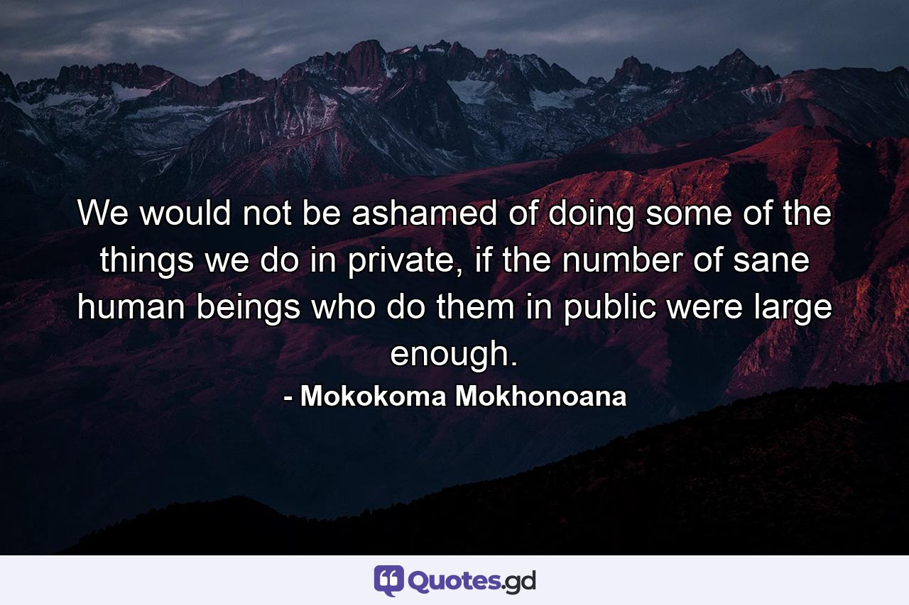 We would not be ashamed of doing some of the things we do in private, if the number of sane human beings who do them in public were large enough. - Quote by Mokokoma Mokhonoana