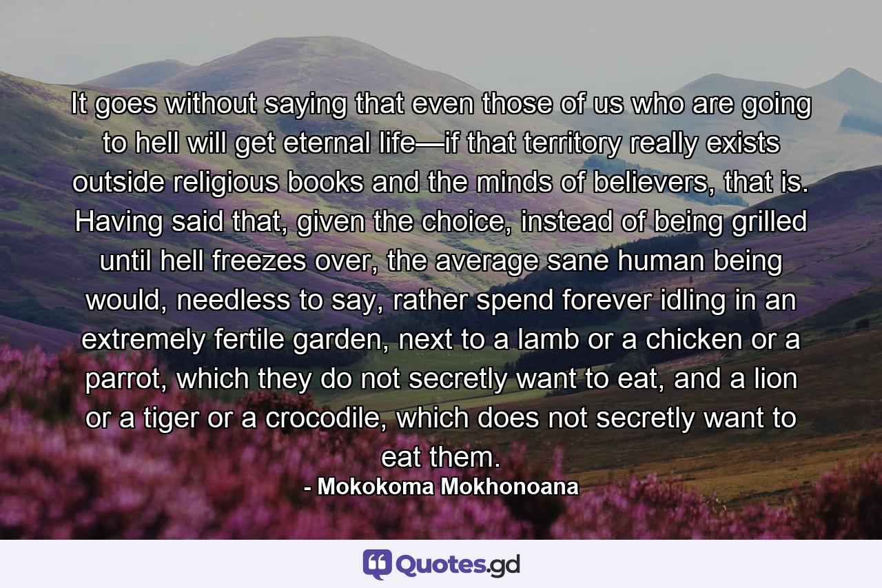 It goes without saying that even those of us who are going to hell will get eternal life—if that territory really exists outside religious books and the minds of believers, that is. Having said that, given the choice, instead of being grilled until hell freezes over, the average sane human being would, needless to say, rather spend forever idling in an extremely fertile garden, next to a lamb or a chicken or a parrot, which they do not secretly want to eat, and a lion or a tiger or a crocodile, which does not secretly want to eat them. - Quote by Mokokoma Mokhonoana