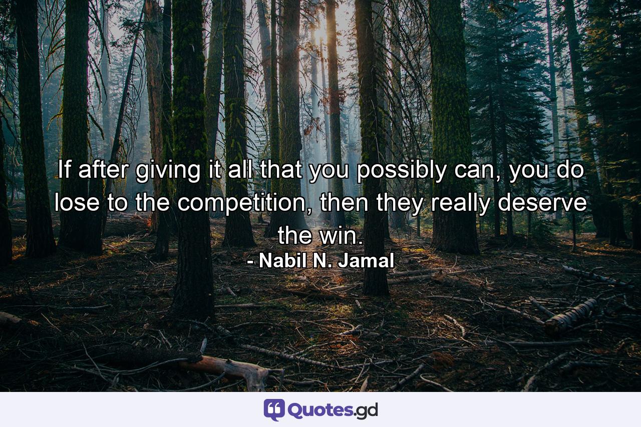 If after giving it all that you possibly can, you do lose to the competition, then they really deserve the win. - Quote by Nabil N. Jamal