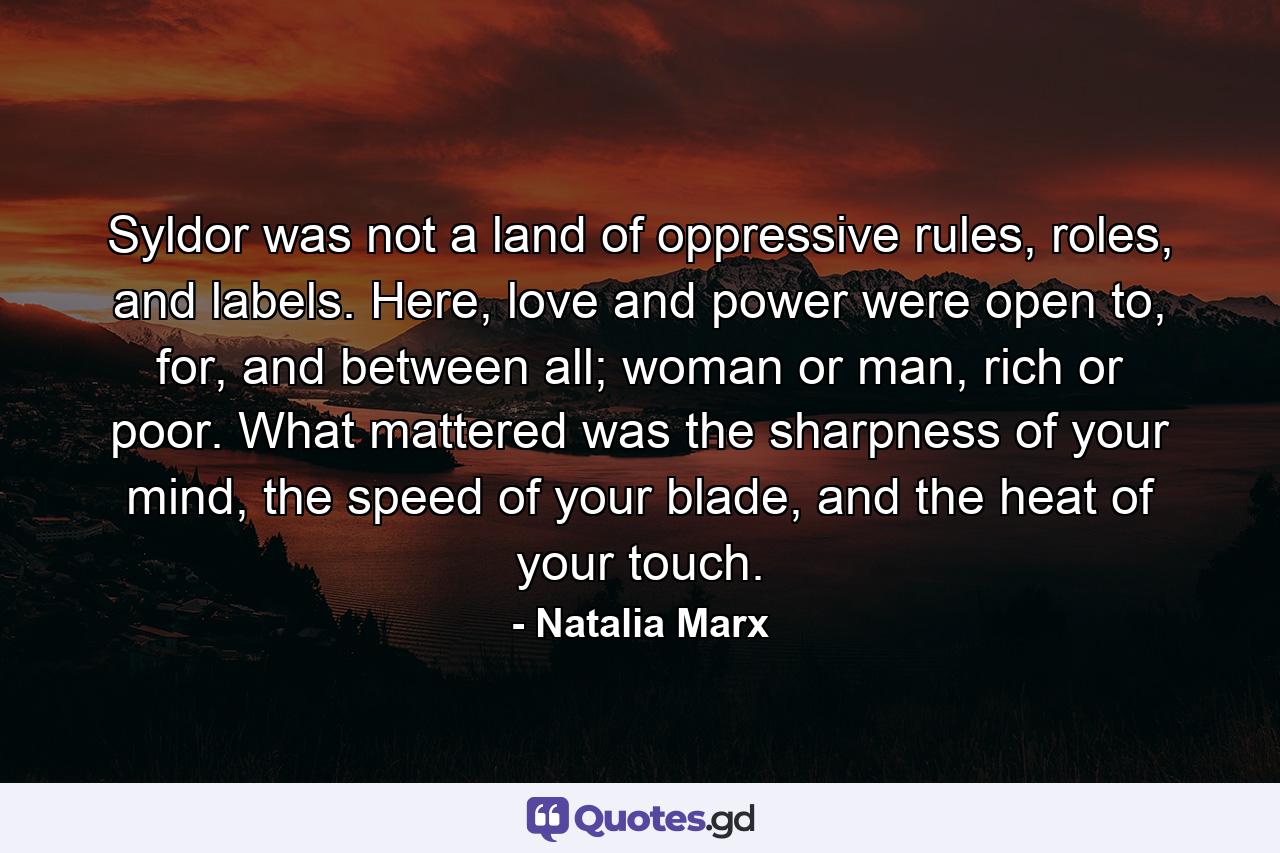 Syldor was not a land of oppressive rules, roles, and labels. Here, love and power were open to, for, and between all; woman or man, rich or poor. What mattered was the sharpness of your mind, the speed of your blade, and the heat of your touch. - Quote by Natalia Marx