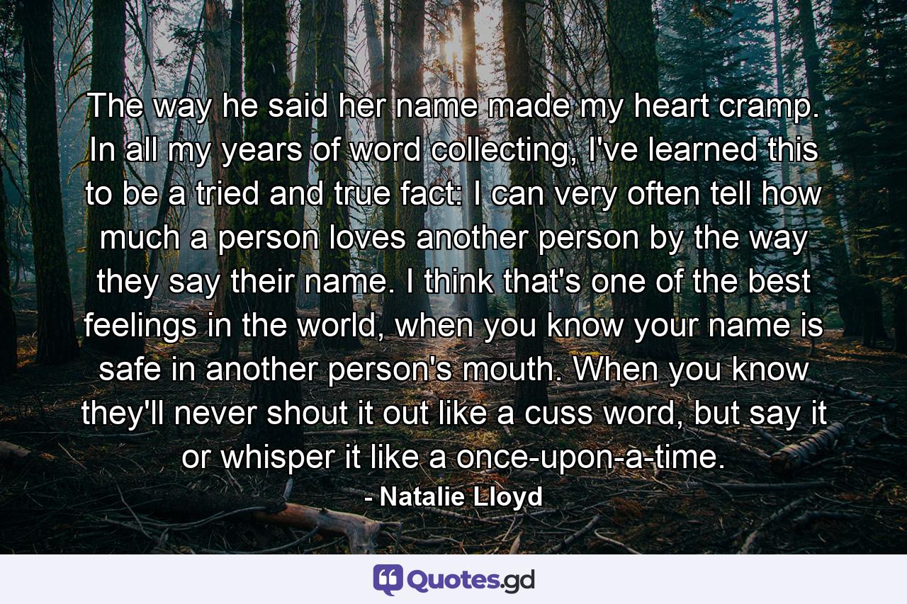 The way he said her name made my heart cramp. In all my years of word collecting, I've learned this to be a tried and true fact: I can very often tell how much a person loves another person by the way they say their name. I think that's one of the best feelings in the world, when you know your name is safe in another person's mouth. When you know they'll never shout it out like a cuss word, but say it or whisper it like a once-upon-a-time. - Quote by Natalie Lloyd