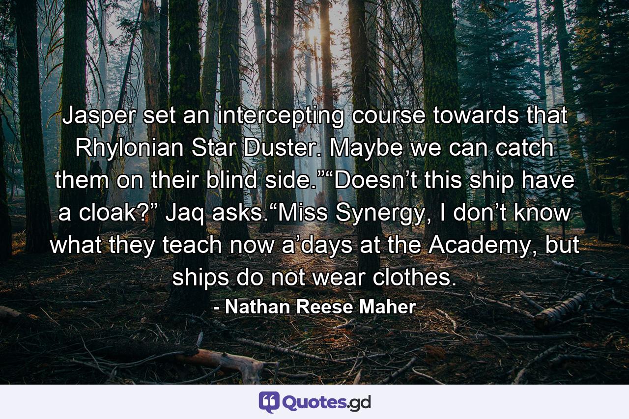 Jasper set an intercepting course towards that Rhylonian Star Duster. Maybe we can catch them on their blind side.”“Doesn’t this ship have a cloak?” Jaq asks.“Miss Synergy, I don’t know what they teach now a’days at the Academy, but ships do not wear clothes. - Quote by Nathan Reese Maher