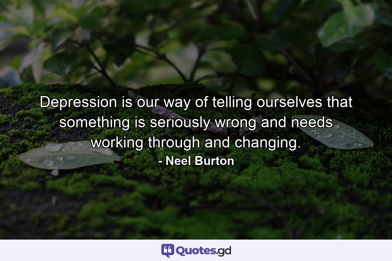 Depression is our way of telling ourselves that something is seriously wrong and needs working through and changing. - Quote by Neel Burton