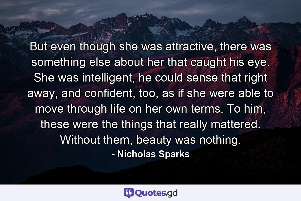 But even though she was attractive, there was something else about her that caught his eye. She was intelligent, he could sense that right away, and confident, too, as if she were able to move through life on her own terms. To him, these were the things that really mattered. Without them, beauty was nothing. - Quote by Nicholas Sparks