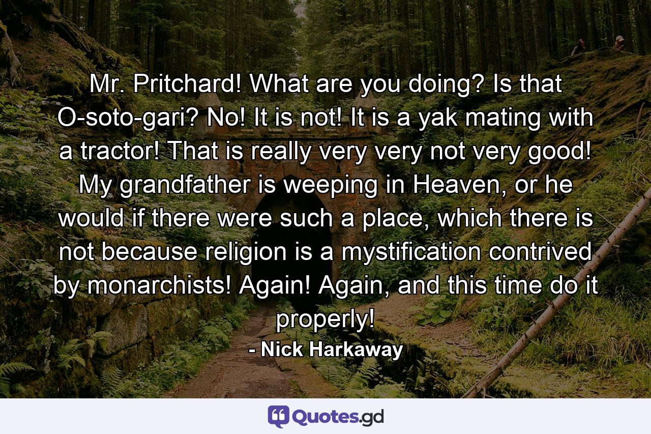 Mr. Pritchard! What are you doing? Is that O-soto-gari? No! It is not! It is a yak mating with a tractor! That is really very very not very good! My grandfather is weeping in Heaven, or he would if there were such a place, which there is not because religion is a mystification contrived by monarchists! Again! Again, and this time do it properly! - Quote by Nick Harkaway