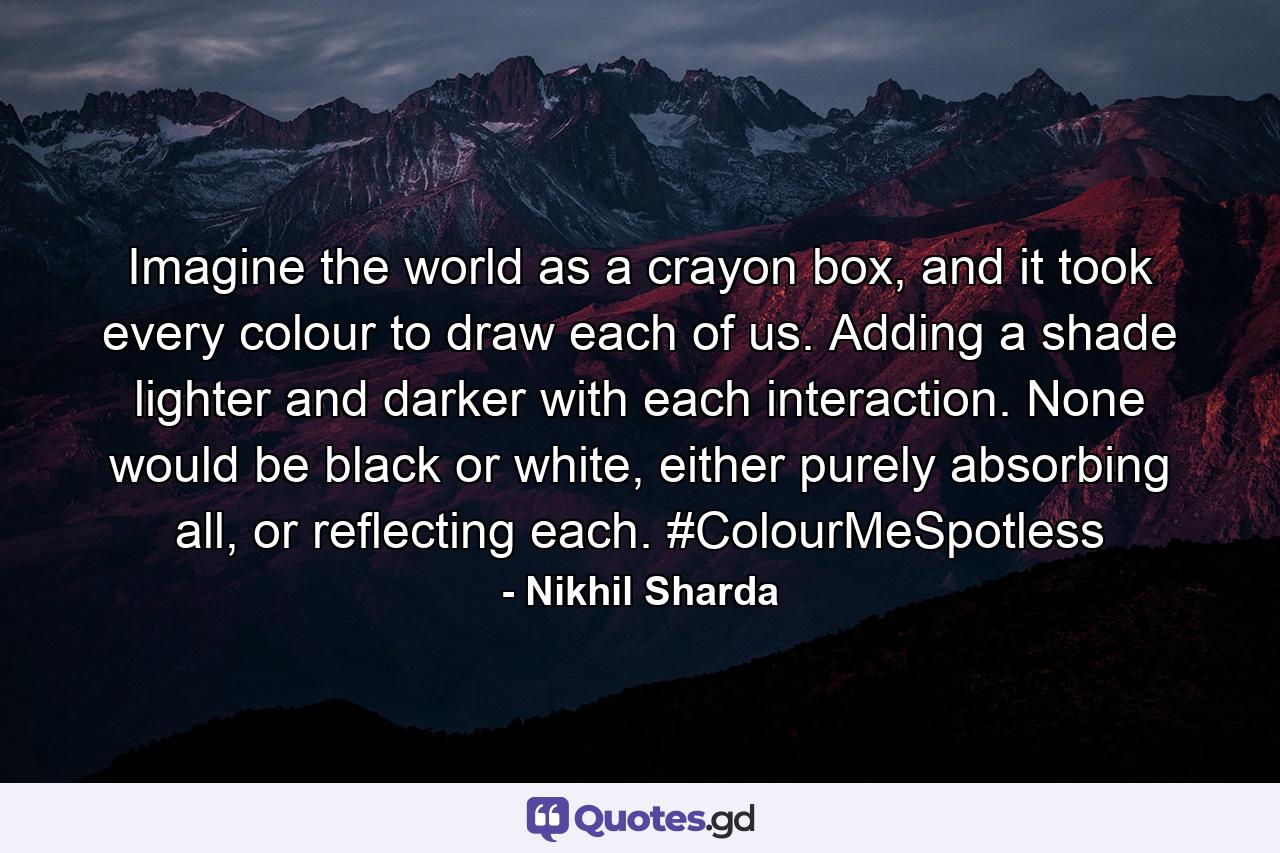 Imagine the world as a crayon box, and it took every colour to draw each of us. Adding a shade lighter and darker with each interaction. None would be black or white, either purely absorbing all, or reflecting each. #ColourMeSpotless - Quote by Nikhil Sharda