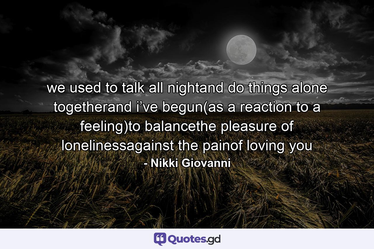 we used to talk all nightand do things alone togetherand i’ve begun(as a reaction to a feeling)to balancethe pleasure of lonelinessagainst the painof loving you - Quote by Nikki Giovanni