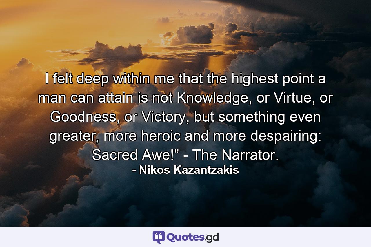 I felt deep within me that the highest point a man can attain is not Knowledge, or Virtue, or Goodness, or Victory, but something even greater, more heroic and more despairing: Sacred Awe!” - The Narrator. - Quote by Nikos Kazantzakis