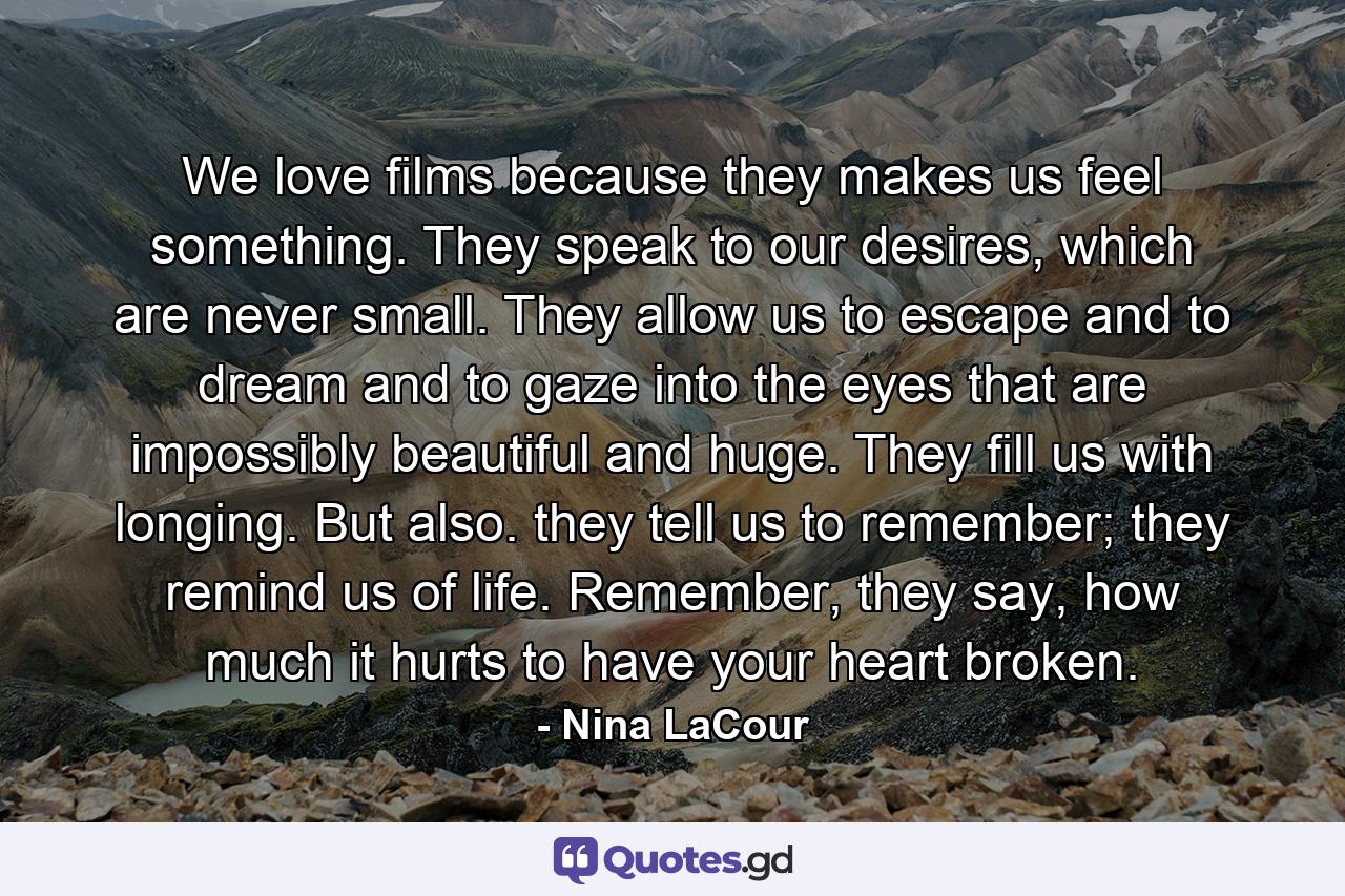 We love films because they makes us feel something. They speak to our desires, which are never small. They allow us to escape and to dream and to gaze into the eyes that are impossibly beautiful and huge. They fill us with longing. But also. they tell us to remember; they remind us of life. Remember, they say, how much it hurts to have your heart broken. - Quote by Nina LaCour