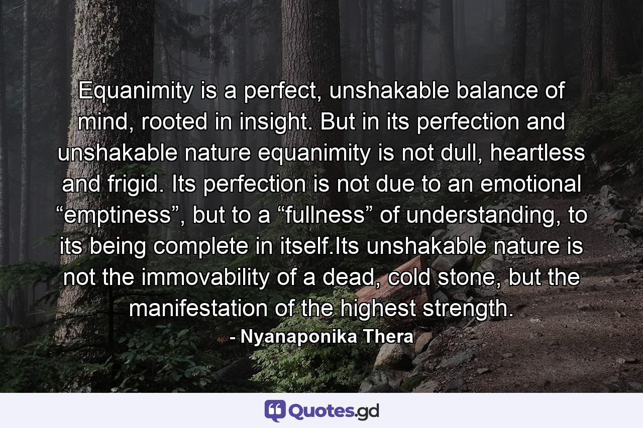 Equanimity is a perfect, unshakable balance of mind, rooted in insight. But in its perfection and unshakable nature equanimity is not dull, heartless and frigid. Its perfection is not due to an emotional “emptiness”, but to a “fullness” of understanding, to its being complete in itself.Its unshakable nature is not the immovability of a dead, cold stone, but the manifestation of the highest strength. - Quote by Nyanaponika Thera