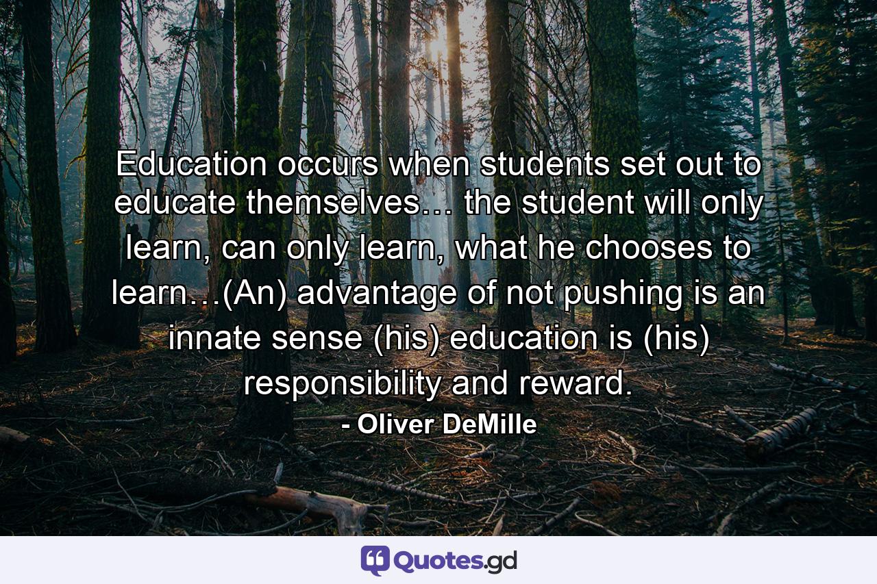 Education occurs when students set out to educate themselves… the student will only learn, can only learn, what he chooses to learn…(An) advantage of not pushing is an innate sense (his) education is (his) responsibility and reward. - Quote by Oliver DeMille