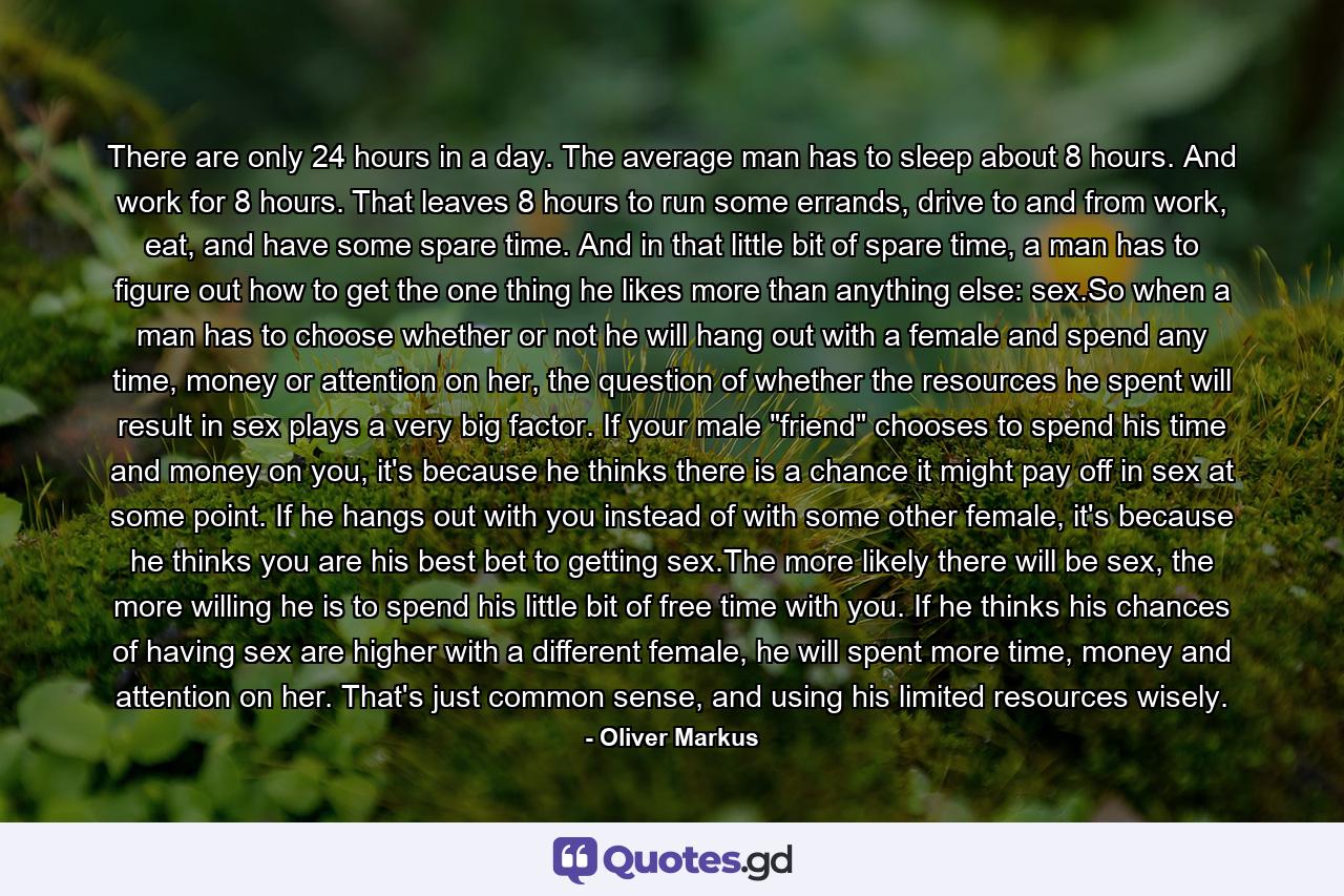 There are only 24 hours in a day. The average man has to sleep about 8 hours. And work for 8 hours. That leaves 8 hours to run some errands, drive to and from work, eat, and have some spare time. And in that little bit of spare time, a man has to figure out how to get the one thing he likes more than anything else: sex.So when a man has to choose whether or not he will hang out with a female and spend any time, money or attention on her, the question of whether the resources he spent will result in sex plays a very big factor. If your male 