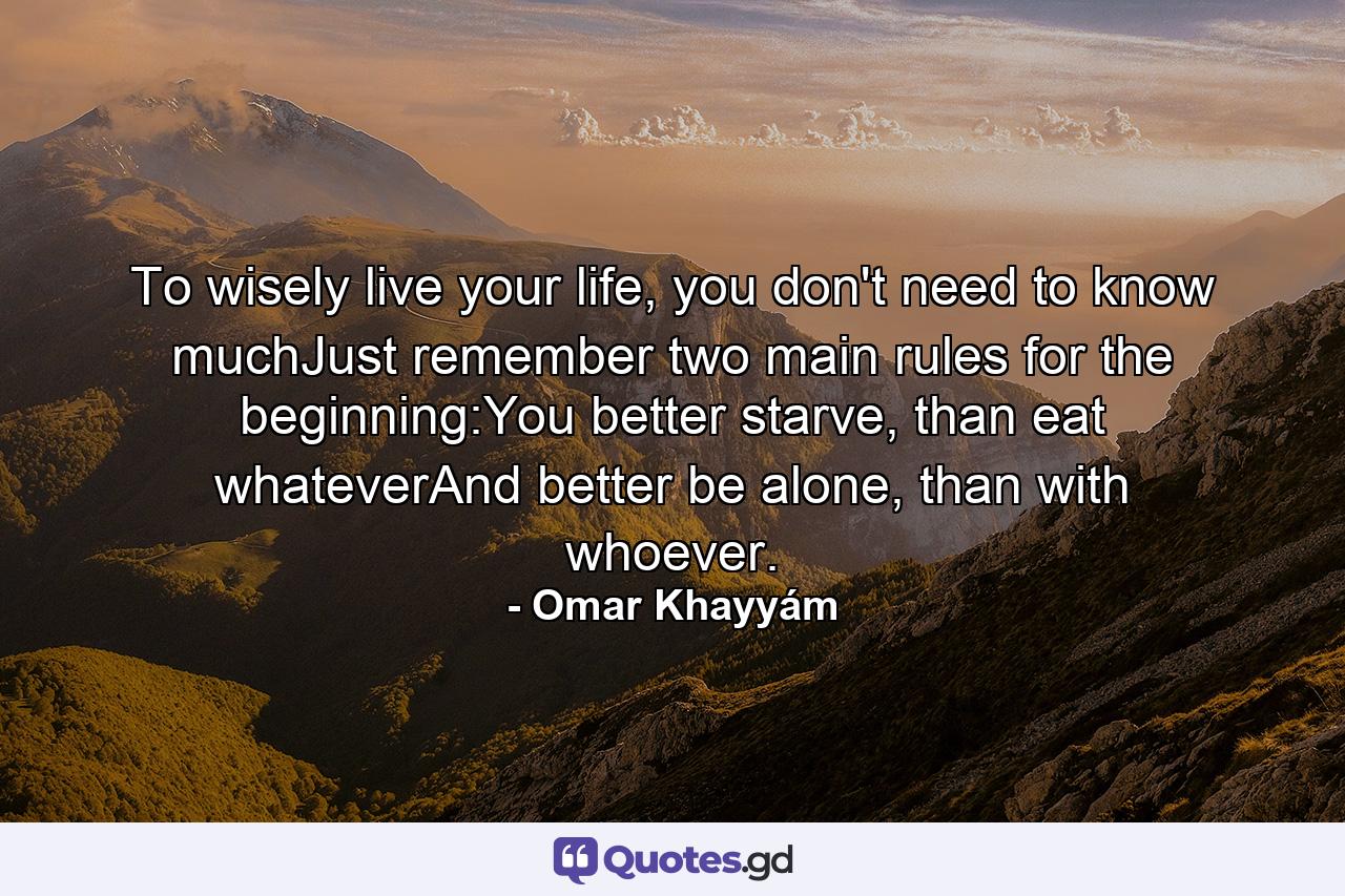 To wisely live your life, you don't need to know muchJust remember two main rules for the beginning:You better starve, than eat whateverAnd better be alone, than with whoever. - Quote by Omar Khayyám